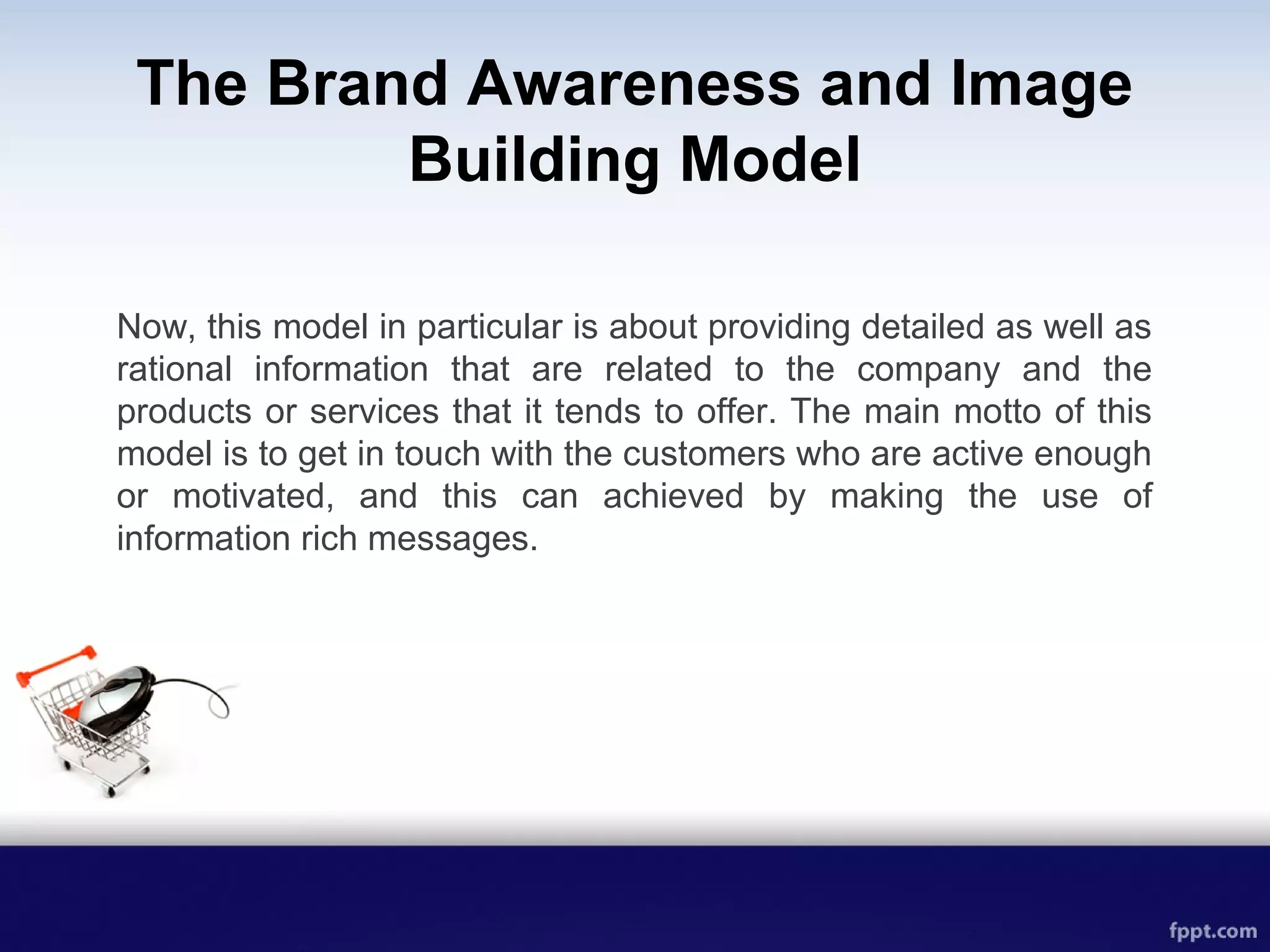 The Brand Awareness and Image
Building Model
Now, this model in particular is about providing detailed as well as
rational information that are related to the company and the
products or services that it tends to offer. The main motto of this
model is to get in touch with the customers who are active enough
or motivated, and this can achieved by making the use of
information rich messages.
 