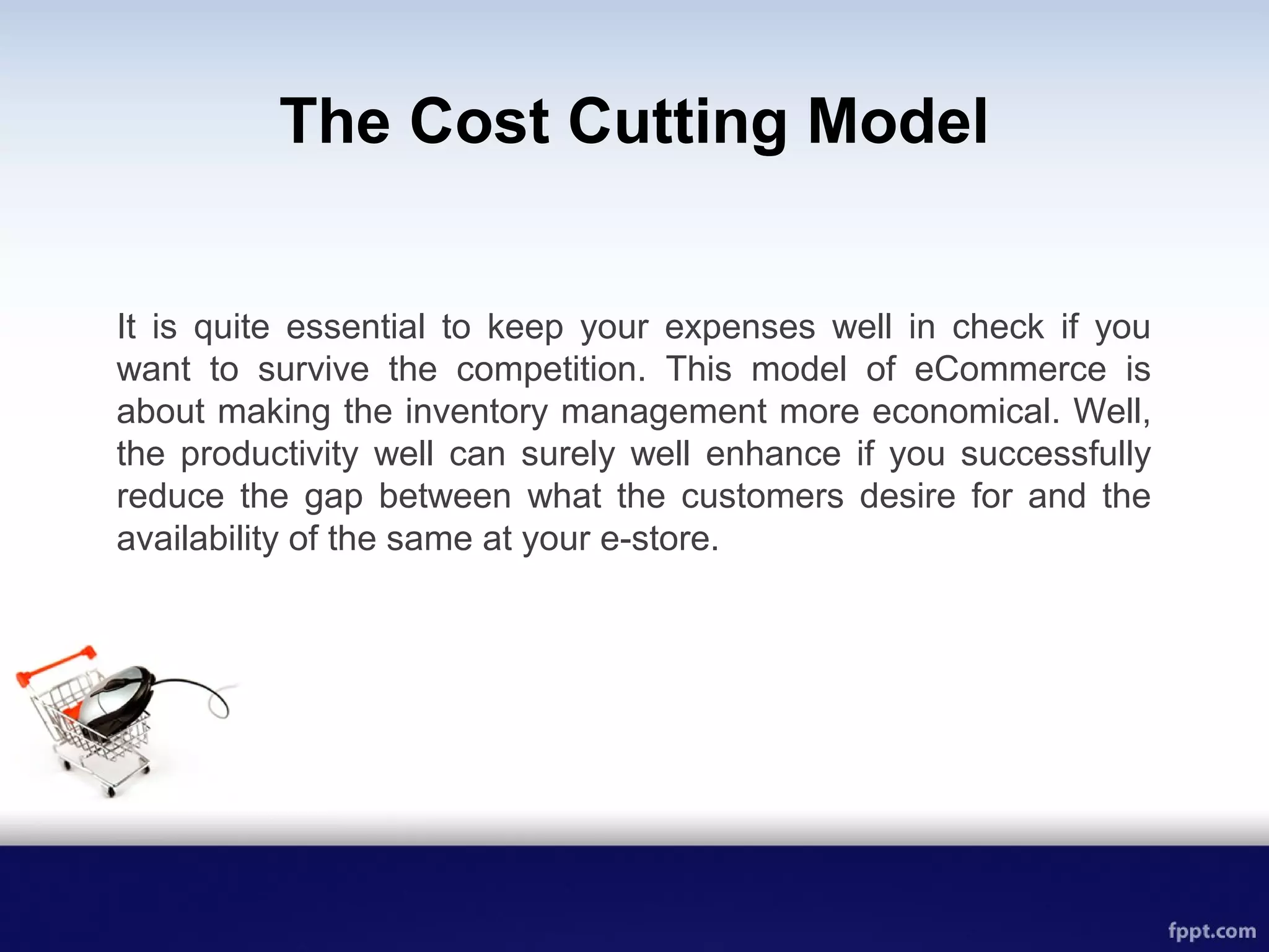 The Cost Cutting Model
It is quite essential to keep your expenses well in check if you
want to survive the competition. This model of eCommerce is
about making the inventory management more economical. Well,
the productivity well can surely well enhance if you successfully
reduce the gap between what the customers desire for and the
availability of the same at your e-store.
 