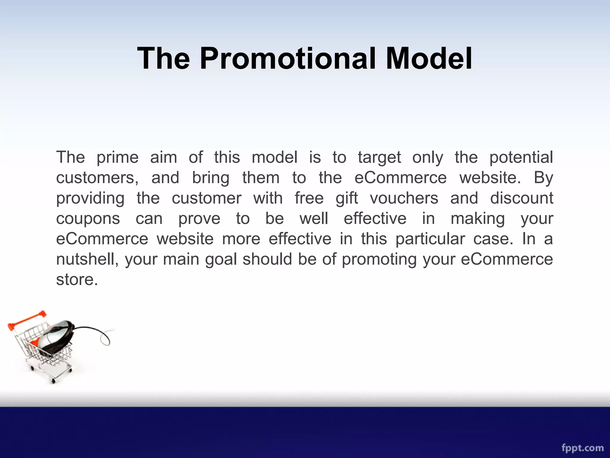 The Promotional Model
The prime aim of this model is to target only the potential
customers, and bring them to the eCommerce website. By
providing the customer with free gift vouchers and discount
coupons can prove to be well effective in making your
eCommerce website more effective in this particular case. In a
nutshell, your main goal should be of promoting your eCommerce
store.
 
