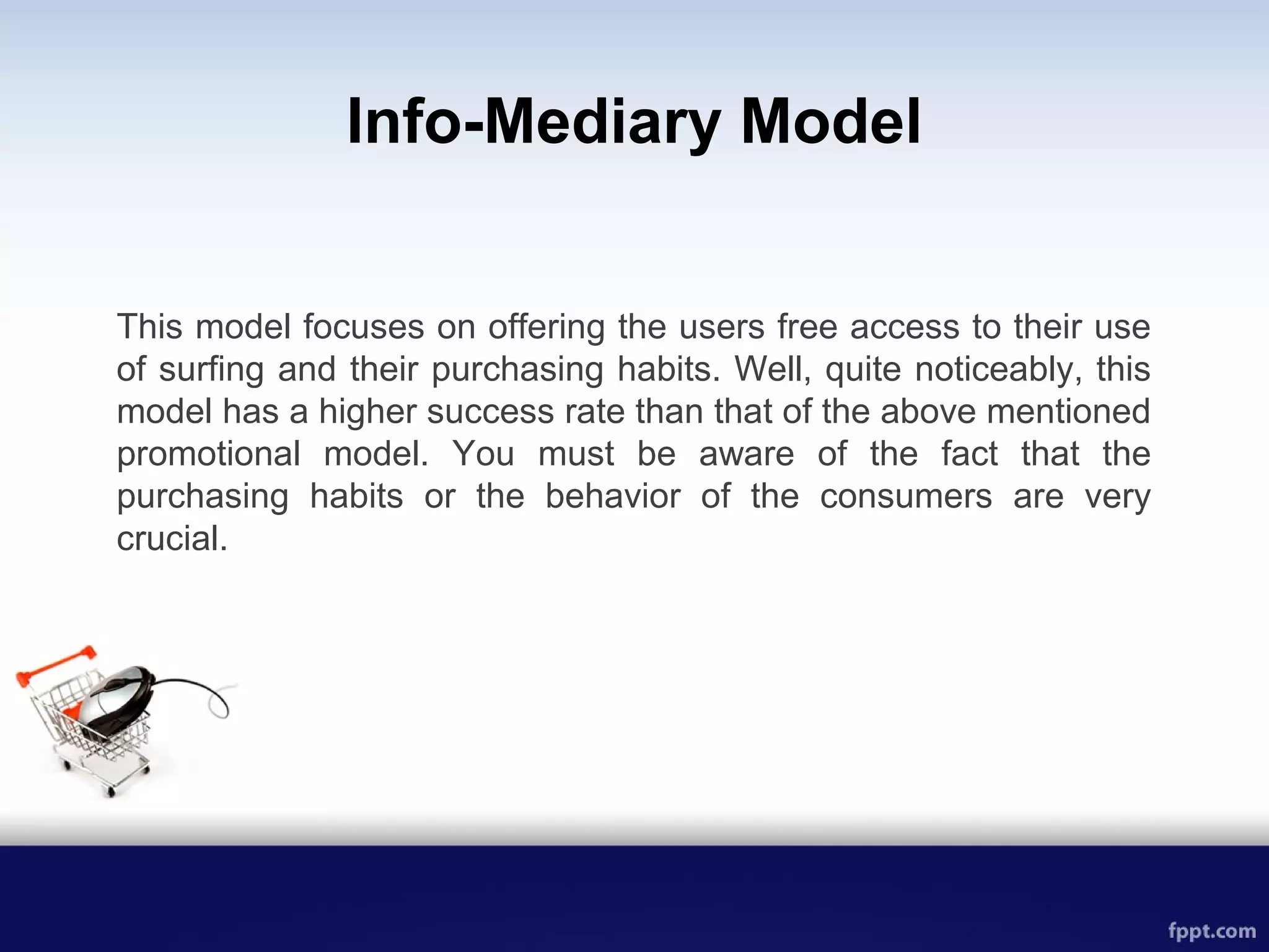 Info-Mediary Model
This model focuses on offering the users free access to their use
of surfing and their purchasing habits. Well, quite noticeably, this
model has a higher success rate than that of the above mentioned
promotional model. You must be aware of the fact that the
purchasing habits or the behavior of the consumers are very
crucial.
 
