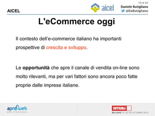 L'eCommerce oggi
AICEL
10 di 42
Il contesto dell’e-commerce italiano ha importanti
prospettive di crescita e sviluppo.
Le opportunità che apre il canale di vendita on-line sono
molto rilevanti, ma per vari fattori sono ancora poco fatte
proprie dalle imprese italiane.
 