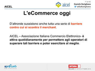 L'eCommerce oggi
AICEL
11 di 42
D’altronde sussistono anche tutta una serie di barriere
contro cui si scontra il merchant.
AICEL – Associazione Italiana Commercio Elettronico- è
attiva quotidianamente per permettere agli operatori di
superare tali barriere e poter esercitare al meglio.
 