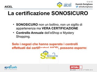 La certificazione SONOSICURO
AICEL
12 di 42
●
SONOSICURO non un bollino, non un sigillo di
appartenenza ma VERA CERTIFICAZIONE
●
Controllo Annuale dell’eShop e Mystery
Shopping.
Solo i negozi che hanno superato i controlli
effettuati dai certificatori AICEL possono esporre:
 