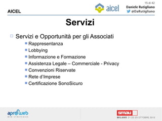 Servizi
AICEL
15 di 42
 Servizi e Opportunità per gli Associati
 Rappresentanza
 Lobbying
 Informazione e Formazione
 Assistenza Legale – Commerciale - Privacy
 Convenzioni Riservate
 Rete d’Imprese
 Certificazione SonoSicuro
 