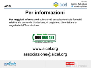 Per informazioni
AICEL
16 di 42
Per maggiori informazioni sulle attività associative e sulle formalità
relative alla domanda di adesione, vi preghiamo di contattare la
segreteria dell'Associazione:
www.aicel.org
associazione@aicel.org
  
 