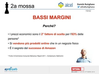 ● I prezzi economici sono il 2° fattore di scelta per l'83% delle
persone*
● Si vendono più prodotti online che in un negozio fisico
● È il segreto del successo di Amazon
* Fonte: E-Commerce Consumer Behaviour Report 2011 – ContactLab e NetComm
BASSI MARGINI
Perché?
2a mossa
19/42
 