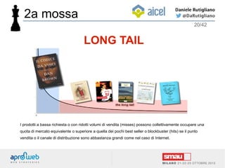 I prodotti a bassa richiesta o con ridotti volumi di vendita (misses) possono collettivamente occupare una
quota di mercato equivalente o superiore a quella dei pochi best seller o blockbuster (hits) se il punto
vendita o il canale di distribuzione sono abbastanza grandi come nel caso di Internet.
LONG TAIL
2a mossa
20/42
 