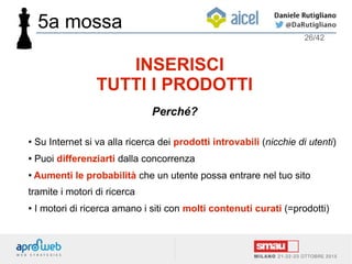 ● Su Internet si va alla ricerca dei prodotti introvabili (nicchie di utenti)
● Puoi differenziarti dalla concorrenza
● Aumenti le probabilità che un utente possa entrare nel tuo sito
tramite i motori di ricerca
● I motori di ricerca amano i siti con molti contenuti curati (=prodotti)
26/42
INSERISCI
TUTTI I PRODOTTI
Perché?
5a mossa
 