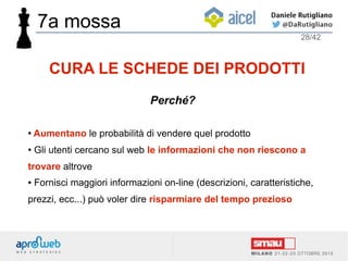 ● Aumentano le probabilità di vendere quel prodotto
● Gli utenti cercano sul web le informazioni che non riescono a
trovare altrove
● Fornisci maggiori informazioni on-line (descrizioni, caratteristiche,
prezzi, ecc...) può voler dire risparmiare del tempo prezioso
28/42
CURA LE SCHEDE DEI PRODOTTI
Perché?
7a mossa
 