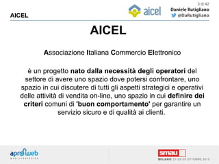 AICEL
AICEL
3 di 42
Associazione Italiana Commercio Elettronico
è un progetto nato dalla necessità degli operatori del
settore di avere uno spazio dove potersi confrontare, uno
spazio in cui discutere di tutti gli aspetti strategici e operativi
delle attività di vendita on-line, uno spazio in cui definire dei
criteri comuni di 'buon comportamento' per garantire un
servizio sicuro e di qualità ai clienti.
 