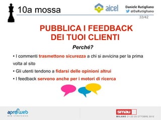● I commenti trasmettono sicurezza a chi si avvicina per la prima
volta al sito
● Gli utenti tendono a fidarsi delle opinioni altrui
● I feedback servono anche per i motori di ricerca
33/42
PUBBLICA I FEEDBACK
DEI TUOI CLIENTI
Perché?
10a mossa
 