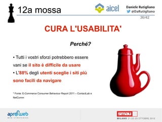 ● Tutti i vostri sforzi potrebbero essere
vani se il sito è difficile da usare
● L'88% degli utenti sceglie i siti più
sono facili da navigare
* Fonte: E-Commerce Consumer Behaviour Report 2011 – ContactLab e
NetComm
36/42
CURA L'USABILITA'
Perché?
12a mossa
 