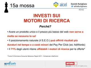 ● Avere un prodotto unico o il prezzo più basso del web non serve a
molto se nessuno lo sa!
● Il posizionamento naturale (il S.E.O.) può offrirti risultati più
duraturi nel tempo e a costi minori del Pay Per Click (es: AdWords)
● Il 71% degli utenti ritiene affidabili i motori di ricerca per le offerte*
* Fonte: E-Commerce Consumer Behaviour Report 2011 – ContactLab e NetComm
40/42
INVESTI SUI
MOTORI DI RICERCA
Perché?
15a mossa
 