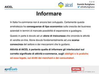Informare
AICEL
6 di 42
In Italia l’e-commerce non è ancora ben sviluppato. Certamente questa
arretratezza ha conseguenze di tipo economico sulla crescita dei business
aziendali in termini di mancate possibilità di espansione e guadagno.
Questo in parte è dovuto ad un alone di insicurezza che circonda le attività
di vendita on-line. Alone dovuto fondamentalmente ad una scarsa
conoscinza del settore e dei meccanismi che lo guidano.
Attività di AICEL è pertanto quella di informare gli interlocutori sul
corretto significato di attività e-commerce, sugli obblighi e le pratiche
ad essa legate, sui diritti dei merchant e dei consumatori.
 