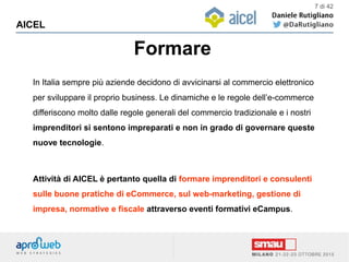 Formare
AICEL
7 di 42
In Italia sempre più aziende decidono di avvicinarsi al commercio elettronico
per sviluppare il proprio business. Le dinamiche e le regole dell’e-commerce
differiscono molto dalle regole generali del commercio tradizionale e i nostri
imprenditori si sentono impreparati e non in grado di governare queste
nuove tecnologie.
Attività di AICEL è pertanto quella di formare imprenditori e consulenti
sulle buone pratiche di eCommerce, sul web-marketing, gestione di
impresa, normative e fiscale attraverso eventi formativi eCampus.
 