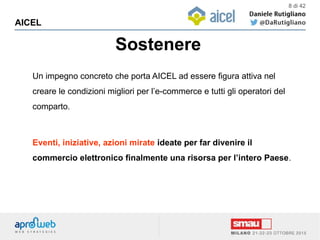 Sostenere
AICEL
8 di 42
Un impegno concreto che porta AICEL ad essere figura attiva nel
creare le condizioni migliori per l’e-commerce e tutti gli operatori del
comparto.
Eventi, iniziative, azioni mirate ideate per far divenire il
commercio elettronico finalmente una risorsa per l’intero Paese.
 