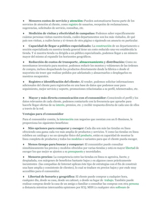 Menores costos de servicio y atención: Pueden automatizarse buena parte de los
servicios de atención al cliente, como registro de usuarios, recepción de reclamaciones,
sugerencias, solicitudes de servicio, consultas, etc.
     Medición de visitas y efectividad de campañas: Podemos saber específicamente
cuántas personas visitan nuestra tienda, cuáles departamentos son los más visitados, de qué
país nos visitan, a cuáles horas y si vienen de otra página o siguiendo un anuncio en particular.
     Capacidad de llegar a público especializado: La construcción de un departamento o
sección especializada en nuestra tienda general tiene un costo reducido una vez establecida la
tienda. Y si nuestra tienda va dirigida a un público especializado, podemos llegar a un número
mayor del mismo al expandir los horizontes geográficos.
     Reducción de costos de transporte, almacenamiento y distribución: Como no
necesitamos inventario para mostrar, podemos reducir los montos y volúmenes de las órdenes
de compra, incluso despachando los productos directamente desde la fábrica o desde el
mayorista sin tener que realizar pedidos por adelantado y almacenarlos o desplegarlos en
nuestros escaparates.
     Registro e identificación del cliente: Al vender, podemos solicitar informaciones
adicionales del cliente para registrarlas en una base de datos que podemos usar para
seguimiento, mejor servicio y soporte, promociones relacionadas a su perfil, telemercadeo, etc.


     Mayor y más directa comunicación con el consumidor: Conociendo el perfil y los
datos relevantes de cada cliente, podemos contactarle con la frecuencia que apruebe para
hacerle llegar ofertas de su interés, premios, etc. y recibir respuesta directa de cada uno de ellos
a través de la red.
Ventajas para el consumidor
Para el consumidor común, la interacción con negocios que cuentan con un E-Business, le
proporciona los siguientes beneficios:
     Más opciones para comparar y escoger: Cada día son más las tiendas en línea
ofreciendo una gama cada vez más amplia de productos y servicios. Y como las tiendas en línea
exhiben un catálogo y no un ejemplar físico del producto, están en capacidad de mostrar la
línea completa de productos y todos los modelos o variantes para que el cliente pueda escoger.
    Menos tiempo para buscar y comparar: El consumidor puede consultar
simultáneamente los precios y modelos ofrecidos por varias tiendas y está en mayor libertad de
escoger los que mejor se ajusten a su presupuesto y necesidades.
    Menores precios: La competencia entre las tiendas en línea es agresiva, fuerte, y
despiadada, con márgenes de beneficios bastante bajos y en algunos casos prácticamente
inexistentes (las compañías de Internet aplican éste tipo de estrategias con el fin de construir
una base amplia y consistente de clientes), lo cual se traduce en precios bajos y por ende muy
accesibles para el consumidor.
     Libertad de horario y geográfica: El cliente puede comprar a cualquier hora,
cualquier día, desde su casa, desde un cafenet, o desde su lugar de trabajo. También puede
realizar compras desde la casa de un amigo o familiar o consultar las compras con otra persona
a distancia mientras intercambia opiniones por ICQ, MSN (o cualquier otro software de
 