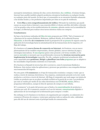 mensajería instantánea), sistemas de chat, correo electrónico, fax o teléfono. Al mismo tiempo,
Internet hace posible también adquirir productos extranjeros localizados en cualquier tienda,
en cualquier parte del mundo. Es decir que, el consumidor no se encuentra limitado solamente
a las tiendas locales y a los productos importados por éstas en su país de residencia.
     Cero filas y cero congestionamiento de tráfico: Obviando las molestias que puede
causar un acceso lento a Internet o una conexión difícil, el cliente está libre del tráfico vehicular
y de las grandes colas en los establecimientos de consumo, además cuenta con la comodidad de
su hogar y la libertad para realizar otras tareas mientras realiza sus compras.
Conclusiones:
En base a las lecturas realizadas del libro de texto propuesto por UNID; "Del e-Commerce al
e.Business de los autores Kalakota, Robinson; Addison Wesley, de la editorial Pearson
Educación, se describe al e-commerce desde la perspectiva de un proceso de negocio como la
aplicación de la tecnología hacia la automatización de las transacciones de los negocios y el
flujo del trabajo.
El e-business es la nueva forma de comercio en Internet, sin fronteras, con un nuevo
planteamiento de los modelos empresariales, clientes globales, nuevos sistemas de pago y
estrategias innovadoras. Si una empresa quiere estar presente y de forma rentable, en los
nuevos mercados es necesario que sus profesionales conozcan las técnicas necesarias para
implementar la tecnología requerida. Por ello, cualquier profesional actualmente debe
estar capacitado para gestionar, dirigir y planificar con éxito programas que se adapten a
las necesidades empresariales existentes en el mercado.
El e-business es llamado la tercera fase del e-commerce, como lo mencionan Kalakota y
Robinson. Esto incluye todas las aplicaciones y procesos que permiten a una compañía efectuar
una transacción del negocio.
Por otra parte el E-commerce: es el tipo de transacción económica -compra y venta- que se
realiza a través de sistemas electrónicos. Una empresa, comúnmente presente en la red, vende
productos o servicios a través de Internet. Allí llega el comprador que suele pagar con tarjeta de
crédito un producto que en un plazo acordado recibirá en la puerta de su casa. Los productos
que más se venden por medio de las redes electrónicas son CD-ROOM, música, libros y
programas informáticos, aunque la lista de opciones de compra es casi infinita.
El "e-commerce" es la parte del proceso que se limita a la comercialización de productos y
servicios por web. El e-commerce consiste en el uso de internet, comunicaciones digitales o
aplicaciones de las tecnologías de la información para comprar o vender.
Sin embargo en el e-business se involucra a la organización por completo, no solamente al e-
commerce (Procesos de compra y venta) para optimizar toda su cadena de valor, valiéndose
para ello del uso de internet como el principal medio de comunicación.
 
