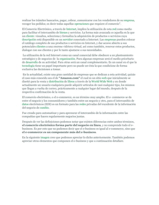 realizar los trámites bancarios, pagar, cobrar, comunicarse con los vendedores de su empresa,
recoger los pedidos; es decir todas aquellas operaciones que requiere el comercio".
El Comercio Electrónico, a través de Internet, implica la utilización de esta red como medio
para facilitar el intercambio de bienes y servicios. La forma más avanzada es aquella en la que
un cliente: visualiza, selecciona y formaliza la adquisición de productos o servicios cuya
descripción está disponible en un servidor conectado a Internet. Las empresas pueden colocar
el catálogo completo de sus productos o servicios en Internet, y dar acceso abierto a sus
potenciales clientes a una enorme vidriera virtual, así como también, renovar estos productos,
dialogar con sus clientes y por lo tanto ajustarse a sus necesidades.
 La utilización de la red Internet como un canal comercial debe obedecer a un planteamiento
estratégico y de negocios de la organización. Para algunas empresas será el medio prioritario
de desarrollo de su actividad. Para otras será un canal complementario. Es un canal en el que la
tecnología tiene un papel importante pero no puede ser ésta la que condicione de forma
exclusiva las decisiones a tomar.
 En la actualidad, existe una gran cantidad de empresas que se dedican a esta actividad, quizás
el caso más conocido sea el de "Amazon.com" el cual es un sitio web que inicialmente se
diseñó para la venta y distribución de libros a través de la World Wide Web y en donde
actualmente un usuario cualquiera puede adquirir artículos de casi cualquier tipo, los mismos
que llegan a vuelta de correo, prácticamente a cualquier lugar del mundo, después de la
respectiva confirmación de la venta.
El comercio electrónico, o el e-commerce, es un término muy amplio. El e- commerce se da
entre el negocio y los consumidores y también entre un negocio y otro, para el intercambio de
datos electrónicos (EDI) es un formato para las redes privadas del excedente de la información
del negocio de cambio.
Fue creado para automatizar y para apresurar el intercambio de la información entre las
compañías que hacen regularmente negocios juntas.
Después de ver las definiciones podemos notar que existen diferencias entre ambos términos,
el comercio electrónico forma parte del negocio en línea, y no comprende todo el e-
business. Es por esto que no podemos decir que el e-business es igual al e-commerce, sino que
el e-commerce es un componente más del e-business.
En la siguiente imagen creo que podemos apreciar lo dicho anteriormente. También podemos
apreciar otros elementos que componen el e-business y que a continuación detallare.
 