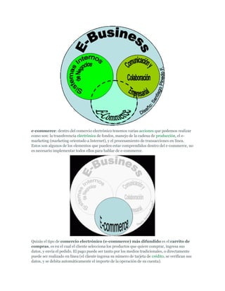e-commerce: dentro del comercio electrónico tenemos varias acciones que podemos realizar
como son: la transferencia electrónica de fondos, manejo de la cadena de producción, el e-
marketing (marketing orientado a Internet), y el procesamiento de transacciones en línea.
Estos son algunos de los elementos que pueden estar comprendidos dentro del e-commerce, no
es necesario implementar todos ellos para hablar de e-commerce.




Quizás el tipo de comercio electrónico (e-commerce) más difundido es el carrito de
compras, es en el cual el cliente selecciona los productos que quiere comprar, ingresa sus
datos, y envía el pedido. El pago puede ser tanto por los medios tradicionales, o directamente
puede ser realizado en línea (el cliente ingresa su número de tarjeta de crédito, se verifican sus
datos, y se debita automáticamente el importe de la operación de su cuenta).
 