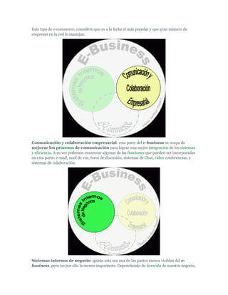 Este tipo de e-commerce, considero que es a la fecha el más popular y que gran número de
empresas en la red lo manejan.




Comunicación y colaboración empresarial: esta parte del e-business se ocupa de
mejorar los procesos de comunicación para lograr una mejor integración de los sistemas
y eficiencia. A su vez podemos enumerar algunas de las funciones que pueden ser incorporadas
en esta parte: e-mail, mail de voz, foros de discusión, sistemas de Chat, video conferencias, y
sistemas de colaboración.




Sistemas internos de negocio: quizás esta sea una de las partes menos visibles del e-
business, pero no por ello la menos importante. Dependiendo de la escala de nuestro negocio,
 