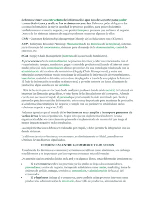 debemos tener una estructura de información que nos de soporte para poder
tomar decisiones y realizar las acciones necesarias. Debemos poder delegar en los
sistemas informáticos la mayor cantidad de procesos posibles, para poder dedicarnos
verdaderamente a nuestro negocio, y no perder tiempo en procesos que no hacen al negocio.
Dentro de los sistemas internos de negocio podemos enumerar algunos de ellos:
CRM - Customer Relationship Management (Manejo de las Relaciones con el Cliente).
ERP - Enterprise Resource Planning (Planeamiento de los Recursos de la Empresa), sistemas
para el manejo del conocimiento, sistemas para el manejo de la documentación, control de
procesos, etc.
SCM- Supply Chain Management (Gerencia de la cadena de Suministro).
E-procurement es la automatización de procesos internos y externos relacionados con el
requerimiento, compra, suministro, pago y control de productos utilizando el Internet como
medio principal en la comunicación cliente-proveedor. Es una tecnología relacionada con la
administración de la cadena de suministros (Supply Chain Management), y entre sus
principales características puedo mencionar la utilización de información de requerimientos,
inventarios, material en tránsito, entre otros, desplegados a través de una página de Internet.
El flujo de información se realiza en tiempo real, y permite conocer los datos al instante de
producirse algún cambio en las variables.
 Otra de las ventajas es el acceso desde cualquier punto en donde exista servicio de Internet sin
importar las distancias geográficas, o estar fuera de las instalaciones de la empresa. Además
cuenta con acceso restringido al personal que previamente ha sido autorizado por cliente y
proveedor para intercambiar información; esto es muy importante para mantener la protección
a la información estratégica del negocio y cumple con los parámetros establecidos en las
relaciones negocio a negocio (B2B).
Podemos apreciar que el mundo del e-business es muy amplio e incorpora procesos de
varias áreas de una organización. Es por esto que su implementación dentro de una
organización debe ser correctamente planeada e implementada de manera tal que tenga el
menor impacto negativo en los empleados.
Las implementaciones deben ser realizadas por etapas, y debe permitir la integración con los
demás sistemas.
La diferencia entre e-business y e-commerce, es absolutamente artificial, pero diversos
términos llevan diversos significados.
                 DIFERENCIAS ENTRE E-COMMERCE Y E-BUSINESS
 Usualmente los términos e-commerce y e-business se utilizan como sinónimos, sin embargo
son diferentes y es importante que las empresas conozcan estas diferencias
De acuerdo con los artículos leídos en la red y en algunos libros, estas diferencias consisten en:
       El e-commerce cubre los procesos por los cuales se llega a los consumidores,
   proveedores y socios de negocio, incluyendo actividades como ventas, marketing, toma de
   órdenes de pedido, entrega, servicios al consumidor, y administración de lealtad del
   consumidor.
       El e-business incluye al e-commerce, pero también cubre procesos internos como
   producción, administración de inventario, desarrollo de productos, administración de
 