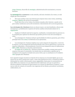 riesgo, finanzas, desarrollo de estrategias, administración del conocimiento y recursos
   humanos.

La estrategia de e-commerce es más estrecha, está más orientada a las ventas y es más
simple que otras iniciativas:
       Sirve para analizar como usar Internet para mejorar áreas como ventas, marketing,
   compras y objetivos de servicio al consumidor.
       Puede hacer foco en las ventas y las órdenes tomadas sobre Internet, y puede servir
   para realizar mediciones acerca del crecimiento o decrecimiento de la curva de ganancias.

Las estrategias de e-business tienen un alcance mayor, son más desafiantes, ofrecen más
recompensas y probablemente requieren de fuertes cambios estructurales dentro de la
organización:
        Implican el rediseño total de los negocios, cambiando y revisando todos los procesos en
   la compañía para capturar las eficiencias que pueden proveer el uso de la tecnología en
   redes.
        Las estrategias de e-business incluyen oportunidades de obtener ganancias, pero el foco
   principal está en los costos y la eficiencia en las operaciones.

        Las estrategias de e-business implican una cuarta categoría de integración: a través de
   la empresa, con una integración funcional profunda entre nuevas aplicaciones y procesos de
   negocios rediseñados, y horizontalmente a través de una integración mayor de aplicaciones
   ERP o CRM. (Términos ya descritos anteriormente).
        El empleo de un sistema de e–Business proporciona notables ventajas tanto para la
   empresa como para el consumidor, las mismas que son adicionales a aquellas que se
   consiguen en los negocios normales (sin acceso web) y que se constituyen en el verdadero
   valor agregado del e-Business

En la siguiente imagen muestro la evolución de las empresas en el mundo digital, que en sus
inicios fue tan sólo el manejo del e-mail, y como estas prácticas de envío y recepción de datos e
información ha venido evolucionando a pasos agigantados, hasta poner en una posición un
tanto difícil a las empresas con una administración tradicional; en la que sus ejecutivo y
directivos deberán evolucionar de igual manera en su forma de administrar el negocio, y crear
nuevas redes de contacto, de acuerdo a las exigencias de los clientes, proveedores, accionistas,
colaboradores, etc.
 