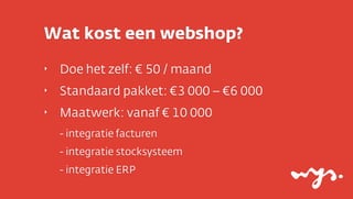 Wat kost een webshop?
‣   Doe het zelf: € 50 / maand
‣   Standaard pakket: €3 000 – €6 000
‣   Maatwerk: vanaf € 10 000
    - integratie facturen
    - integratie stocksysteem
    - integratie ERP
 