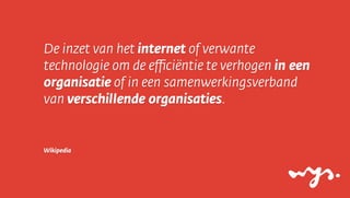 De inzet van het internet of verwante
technologie om de eﬃciëntie te verhogen in een
organisatie of in een samenwerkingsverband
van verschillende organisaties.


Wikipedia
 