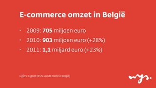 E-commerce omzet in België
‣    2009: 705 miljoen euro
‣    2010: 903 miljoen euro (+28%)
‣    2011: 1,1 miljard euro (+23%)



Cijfers: Ogone (85% van de markt in België)
 
