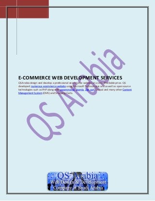 E-COMMERCE WEB DEVELOPMENT SERVICES
QS Arabia design and develop a professional ecommerce website at a very affordable price. QS
developed numerous ecommerce website using Microsoft Technologies and as well as open source
technologies such as PHP along with oscommerce, Joomla, Zen cart, Drupal and many other Content
Management System (CMS) and Shopping Carts.

 