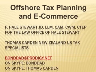 Offshore Tax Planning
    and E-Commerce
F. HALE STEWART JD, LLM, CAM, CWM, CTEP
FOR THE LAW OFFICE OF HALE STEWART

THOMAS CARDEN NEW ZEALAND US TAX
SPECIALISTS

BONDDAD@PRODIGY.NET
ON SKYPE: BONDDAD
ON SKYPE: THOMAS CARDEN
 