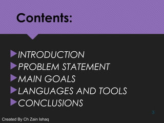 Contents:
INTRODUCTION
PROBLEM STATEMENT
MAIN GOALS
LANGUAGES AND TOOLS
CONCLUSIONS
3
Created By Ch Zain IshaqCreated By Ch Zain Ishaq
 
