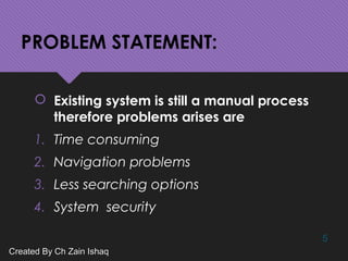 PROBLEM STATEMENT:
 Existing system is still a manual process
therefore problems arises are
1. Time consuming
2. Navigation problems
3. Less searching options
4. System security
5
Created By Ch Zain IshaqCreated By Ch Zain Ishaq
 