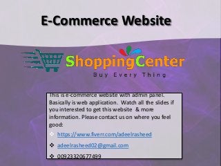 E-Commerce Website
This is e-commerce website with admin panel.
Basically is web application. Watch all the slides if
you interested to get this website & more
information. Please contact us on where you feel
good:
 https://www.fiverr.com/adeelrasheed
 adeelrasheed02@gmail.com
 00923320677499
 