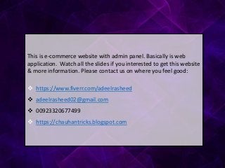This is e-commerce website with admin panel. Basically is web
application. Watch all the slides if you interested to get this website
& more information. Please contact us on where you feel good:
 https://www.fiverr.com/adeelrasheed
 adeelrasheed02@gmail.com
 00923320677499
 https://chauhantricks.blogspot.com
 