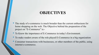 OBJECTIVES
• The study of e-commerce is much broader than the current enthusiasm for
home shopping on the web. The Objective behind the preparation of the
project on “E-Commerce” is:-
• To Know the importance of E-Commerce in today’s Environment.
• To make readers aware of the role played E-Commerce in a big organization
• Consumer transactions with businesses, or other members of the public, using
internet e-commerce.
 
