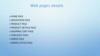 Web pages details
HOME PAGE
NAVIGATION PAGE
PRODUCT PAGE
PRODUCT DETAILS PAGE
SHOPPING CART PAGE
CHECKOUT PAGE
ORDER PAGE
ORDER STATUS PAGE
 