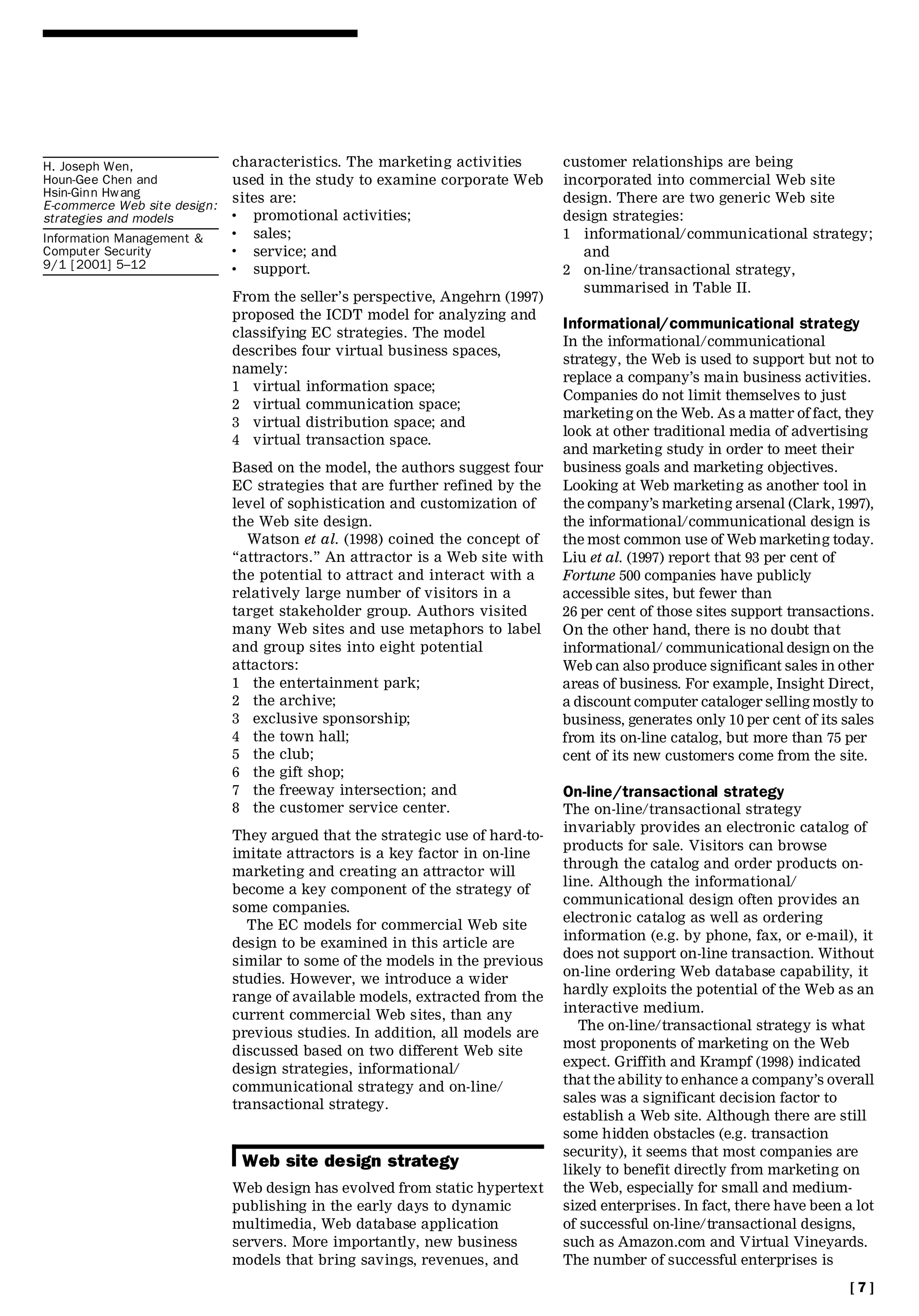 H. Joseph Wen,                characteristics. The marketing activities         customer relationships are being
Houn-Gee Chen and             used in the study to examine corporate Web        incorporated into commercial Web site
Hsin-Ginn Hwang               sites are:                                        design. There are two generic Web site
E-commerce Web site design:
strategies and models         .  promotional activities;                        design strategies:
Information Management &
                              .  sales;                                         1 informational/communicational strategy;
Computer Security             .  service; and                                      and
9/1 [2001] 5±12               .  support.                                       2 on-line/transactional strategy,
                                                                                   summarised in Table II.
                              From the seller’s perspective, Angehrn (1997)
                              proposed the ICDT model for analyzing and
                                                                                Informational/communicational strategy
                              classifying EC strategies. The model
                                                                                In the informational/communicational
                              describes four virtual business spaces,
                                                                                strategy, the Web is used to support but not to
                              namely:
                                                                                replace a company’s main business activities.
                              1 virtual information space;
                                                                                Companies do not limit themselves to just
                              2 virtual communication space;
                                                                                marketing on the Web. As a matter of fact, they
                              3 virtual distribution space; and
                                                                                look at other traditional media of advertising
                              4 virtual transaction space.
                                                                                and marketing study in order to meet their
                              Based on the model, the authors suggest four      business goals and marketing objectives.
                              EC strategies that are further refined by the     Looking at Web marketing as another tool in
                              level of sophistication and customization of      the company’s marketing arsenal (Clark, 1997),
                              the Web site design.                              the informational/communicational design is
                                 Watson et al. (1998) coined the concept of     the most common use of Web marketing today.
                              ``attractors.’’ An attractor is a Web site with   Liu et al. (1997) report that 93 per cent of
                              the potential to attract and interact with a      Fortune 500 companies have publicly
                              relatively large number of visitors in a          accessible sites, but fewer than
                              target stakeholder group. Authors visited         26 per cent of those sites support transactions.
                              many Web sites and use metaphors to label         On the other hand, there is no doubt that
                              and group sites into eight potential              informational/ communicational design on the
                              attactors:                                        Web can also produce significant sales in other
                              1 the entertainment park;                         areas of business. For example, Insight Direct,
                              2 the archive;                                    a discount computer cataloger selling mostly to
                              3 exclusive sponsorship;                          business, generates only 10 per cent of its sales
                              4 the town hall;                                  from its on-line catalog, but more than 75 per
                              5 the club;                                       cent of its new customers come from the site.
                              6 the gift shop;
                              7 the freeway intersection; and                   On-line/transactional strategy
                              8 the customer service center.                    The on-line/transactional strategy
                                                                                invariably provides an electronic catalog of
                              They argued that the strategic use of hard-to-
                                                                                products for sale. Visitors can browse
                              imitate attractors is a key factor in on-line
                                                                                through the catalog and order products on-
                              marketing and creating an attractor will
                                                                                line. Although the informational/
                              become a key component of the strategy of
                                                                                communicational design often provides an
                              some companies.
                                                                                electronic catalog as well as ordering
                                The EC models for commercial Web site
                                                                                information (e.g. by phone, fax, or e-mail), it
                              design to be examined in this article are
                                                                                does not support on-line transaction. Without
                              similar to some of the models in the previous
                                                                                on-line ordering Web database capability, it
                              studies. However, we introduce a wider
                                                                                hardly exploits the potential of the Web as an
                              range of available models, extracted from the
                                                                                interactive medium.
                              current commercial Web sites, than any
                                                                                   The on-line/transactional strategy is what
                              previous studies. In addition, all models are
                                                                                most proponents of marketing on the Web
                              discussed based on two different Web site
                              design strategies, informational/                 expect. Griffith and Krampf (1998) indicated
                                                                                that the ability to enhance a company’s overall
                              communicational strategy and on-line/
                              transactional strategy.                           sales was a significant decision factor to
                                                                                establish a Web site. Although there are still
                                                                                some hidden obstacles (e.g. transaction
                                                                                security), it seems that most companies are
                               Web site design strategy                         likely to benefit directly from marketing on
                              Web design has evolved from static hypertext      the Web, especially for small and medium-
                              publishing in the early days to dynamic           sized enterprises. In fact, there have been a lot
                              multimedia, Web database application              of successful on-line/transactional designs,
                              servers. More importantly, new business           such as Amazon.com and Virtual Vineyards.
                              models that bring savings, revenues, and          The number of successful enterprises is
                                                                                                                             [7]
 