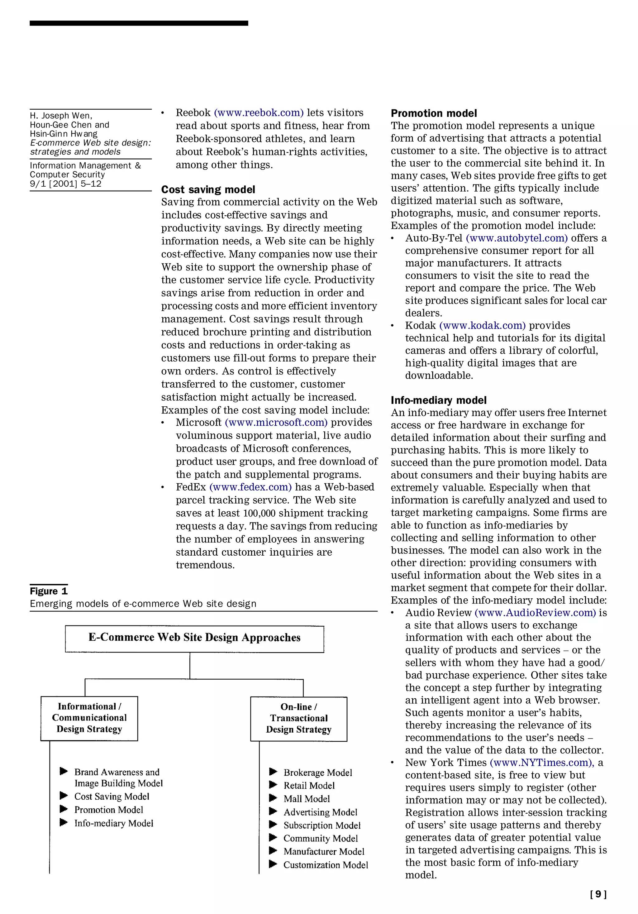 H. Joseph Wen,
                              .   Reebok (www.reebok.com) lets visitors       Promotion model
Houn-Gee Chen and                 read about sports and fitness, hear from    The promotion model represents a unique
Hsin-Ginn Hwang
E-commerce Web site design:       Reebok-sponsored athletes, and learn        form of advertising that attracts a potential
strategies and models             about Reebok’s human-rights activities,     customer to a site. The objective is to attract
Information Management &          among other things.                         the user to the commercial site behind it. In
Computer Security                                                             many cases, Web sites provide free gifts to get
9/1 [2001] 5±12
                              Cost saving model                               users’ attention. The gifts typically include
                              Saving from commercial activity on the Web      digitized material such as software,
                              includes cost-effective savings and             photographs, music, and consumer reports.
                              productivity savings. By directly meeting       Examples of the promotion model include:
                              information needs, a Web site can be highly
                                                                              .  Auto-By-Tel (www.autobytel.com) offers a
                              cost-effective. Many companies now use their       comprehensive consumer report for all
                              Web site to support the ownership phase of         major manufacturers. It attracts
                              the customer service life cycle. Productivity      consumers to visit the site to read the
                              savings arise from reduction in order and          report and compare the price. The Web
                                                                                 site produces significant sales for local car
                              processing costs and more efficient inventory
                                                                                 dealers.
                              management. Cost savings result through         .  Kodak (www.kodak.com) provides
                              reduced brochure printing and distribution
                                                                                 technical help and tutorials for its digital
                              costs and reductions in order-taking as
                                                                                 cameras and offers a library of colorful,
                              customers use fill-out forms to prepare their      high-quality digital images that are
                              own orders. As control is effectively              downloadable.
                              transferred to the customer, customer
                              satisfaction might actually be increased.       Info-mediary model
                              Examples of the cost saving model include:      An info-mediary may offer users free Internet
                              .  Microsoft (www.microsoft.com) provides       access or free hardware in exchange for
                                 voluminous support material, live audio      detailed information about their surfing and
                                 broadcasts of Microsoft conferences,         purchasing habits. This is more likely to
                                 product user groups, and free download of    succeed than the pure promotion model. Data
                                 the patch and supplemental programs.         about consumers and their buying habits are
                              .  FedEx (www.fedex.com) has a Web-based        extremely valuable. Especially when that
                                 parcel tracking service. The Web site        information is carefully analyzed and used to
                                 saves at least 100,000 shipment tracking     target marketing campaigns. Some firms are
                                 requests a day. The savings from reducing    able to function as info-mediaries by
                                 the number of employees in answering         collecting and selling information to other
                                 standard customer inquiries are              businesses. The model can also work in the
                                 tremendous.                                  other direction: providing consumers with
                                                                              useful information about the Web sites in a
Figure 1                                                                      market segment that compete for their dollar.
Emerging models of e-commerce Web site design                                 Examples of the info-mediary model include:
                                                                              .  Audio Review (www.AudioReview.com) is
                                                                                 a site that allows users to exchange
                                                                                 information with each other about the
                                                                                 quality of products and services ± or the
                                                                                 sellers with whom they have had a good/
                                                                                 bad purchase experience. Other sites take
                                                                                 the concept a step further by integrating
                                                                                 an intelligent agent into a Web browser.
                                                                                 Such agents monitor a user’s habits,
                                                                                 thereby increasing the relevance of its
                                                                                 recommendations to the user’s needs ±
                                                                                 and the value of the data to the collector.
                                                                              .  New York Times (www.NYTimes.com), a
                                                                                 content-based site, is free to view but
                                                                                 requires users simply to register (other
                                                                                 information may or may not be collected).
                                                                                 Registration allows inter-session tracking
                                                                                 of users’ site usage patterns and thereby
                                                                                 generates data of greater potential value
                                                                                 in targeted advertising campaigns. This is
                                                                                 the most basic form of info-mediary
                                                                                 model.
                                                                                                                          [9]
 