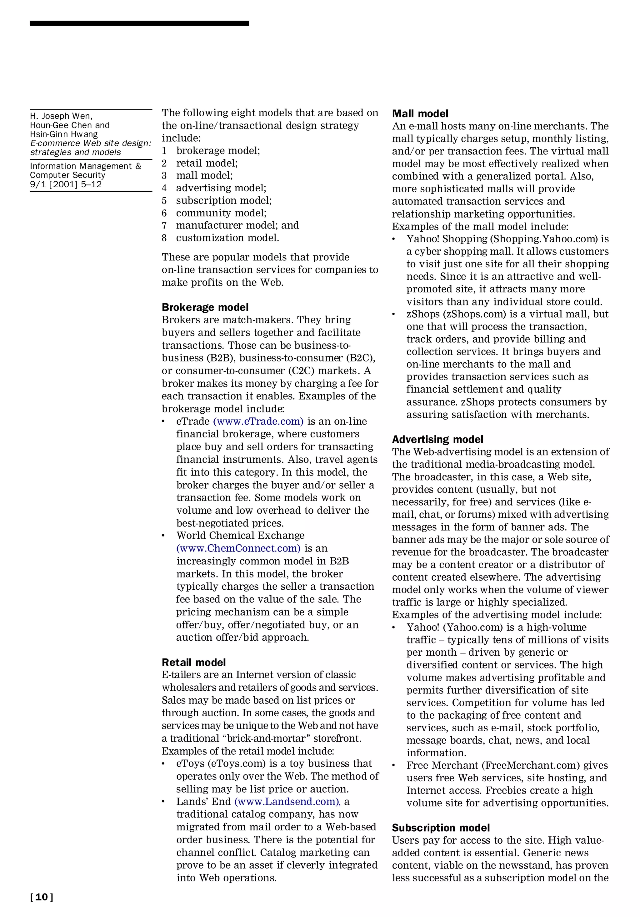 H. Joseph Wen,                The following eight models that are based on       Mall model
Houn-Gee Chen and             the on-line/transactional design strategy          An e-mall hosts many on-line merchants. The
Hsin-Ginn Hwang               include:
E-commerce Web site design:                                                      mall typically charges setup, monthly listing,
strategies and models         1 brokerage model;                                 and/or per transaction fees. The virtual mall
Information Management &      2 retail model;                                    model may be most effectively realized when
Computer Security             3 mall model;                                      combined with a generalized portal. Also,
9/1 [2001] 5±12               4 advertising model;                               more sophisticated malls will provide
                              5 subscription model;                              automated transaction services and
                              6 community model;                                 relationship marketing opportunities.
                              7 manufacturer model; and                          Examples of the mall model include:
                              8 customization model.                             .  Yahoo! Shopping (Shopping.Yahoo.com) is
                                                                                    a cyber shopping mall. It allows customers
                              These are popular models that provide
                                                                                    to visit just one site for all their shopping
                              on-line transaction services for companies to
                                                                                    needs. Since it is an attractive and well-
                              make profits on the Web.
                                                                                    promoted site, it attracts many more
                                                                                    visitors than any individual store could.
                              Brokerage model                                    .  zShops (zShops.com) is a virtual mall, but
                              Brokers are match-makers. They bring
                                                                                    one that will process the transaction,
                              buyers and sellers together and facilitate
                                                                                    track orders, and provide billing and
                              transactions. Those can be business-to-
                                                                                    collection services. It brings buyers and
                              business (B2B), business-to-consumer (B2C),
                                                                                    on-line merchants to the mall and
                              or consumer-to-consumer (C2C) markets. A
                                                                                    provides transaction services such as
                              broker makes its money by charging a fee for
                                                                                    financial settlement and quality
                              each transaction it enables. Examples of the
                                                                                    assurance. zShops protects consumers by
                              brokerage model include:
                                                                                    assuring satisfaction with merchants.
                              .  eTrade (www.eTrade.com) is an on-line
                                 financial brokerage, where customers
                                                                                 Advertising model
                                 place buy and sell orders for transacting
                                                                                 The Web-advertising model is an extension of
                                 financial instruments. Also, travel agents      the traditional media-broadcasting model.
                                 fit into this category. In this model, the      The broadcaster, in this case, a Web site,
                                 broker charges the buyer and/or seller a        provides content (usually, but not
                                 transaction fee. Some models work on            necessarily, for free) and services (like e-
                                 volume and low overhead to deliver the          mail, chat, or forums) mixed with advertising
                                 best-negotiated prices.                         messages in the form of banner ads. The
                              .  World Chemical Exchange                         banner ads may be the major or sole source of
                                 (www.ChemConnect.com) is an                     revenue for the broadcaster. The broadcaster
                                 increasingly common model in B2B                may be a content creator or a distributor of
                                 markets. In this model, the broker              content created elsewhere. The advertising
                                 typically charges the seller a transaction      model only works when the volume of viewer
                                 fee based on the value of the sale. The         traffic is large or highly specialized.
                                 pricing mechanism can be a simple               Examples of the advertising model include:
                                 offer/buy, offer/negotiated buy, or an          .  Yahoo! (Yahoo.com) is a high-volume
                                 auction offer/bid approach.                        traffic ± typically tens of millions of visits
                                                                                    per month ± driven by generic or
                              Retail model                                          diversified content or services. The high
                              E-tailers are an Internet version of classic          volume makes advertising profitable and
                              wholesalers and retailers of goods and services.      permits further diversification of site
                              Sales may be made based on list prices or             services. Competition for volume has led
                              through auction. In some cases, the goods and         to the packaging of free content and
                              services may be unique to the Web and not have        services, such as e-mail, stock portfolio,
                              a traditional ``brick-and-mortar’’ storefront.        message boards, chat, news, and local
                              Examples of the retail model include:                 information.
                              .   eToys (eToys.com) is a toy business that       .  Free Merchant (FreeMerchant.com) gives
                                  operates only over the Web. The method of         users free Web services, site hosting, and
                                  selling may be list price or auction.             Internet access. Freebies create a high
                              .   Lands’ End (www.Landsend.com), a                  volume site for advertising opportunities.
                                  traditional catalog company, has now
                                  migrated from mail order to a Web-based        Subscription model
                                  order business. There is the potential for     Users pay for access to the site. High value-
                                  channel conflict. Catalog marketing can        added content is essential. Generic news
                                  prove to be an asset if cleverly integrated    content, viable on the newsstand, has proven
                                  into Web operations.                           less successful as a subscription model on the
[ 10 ]
 