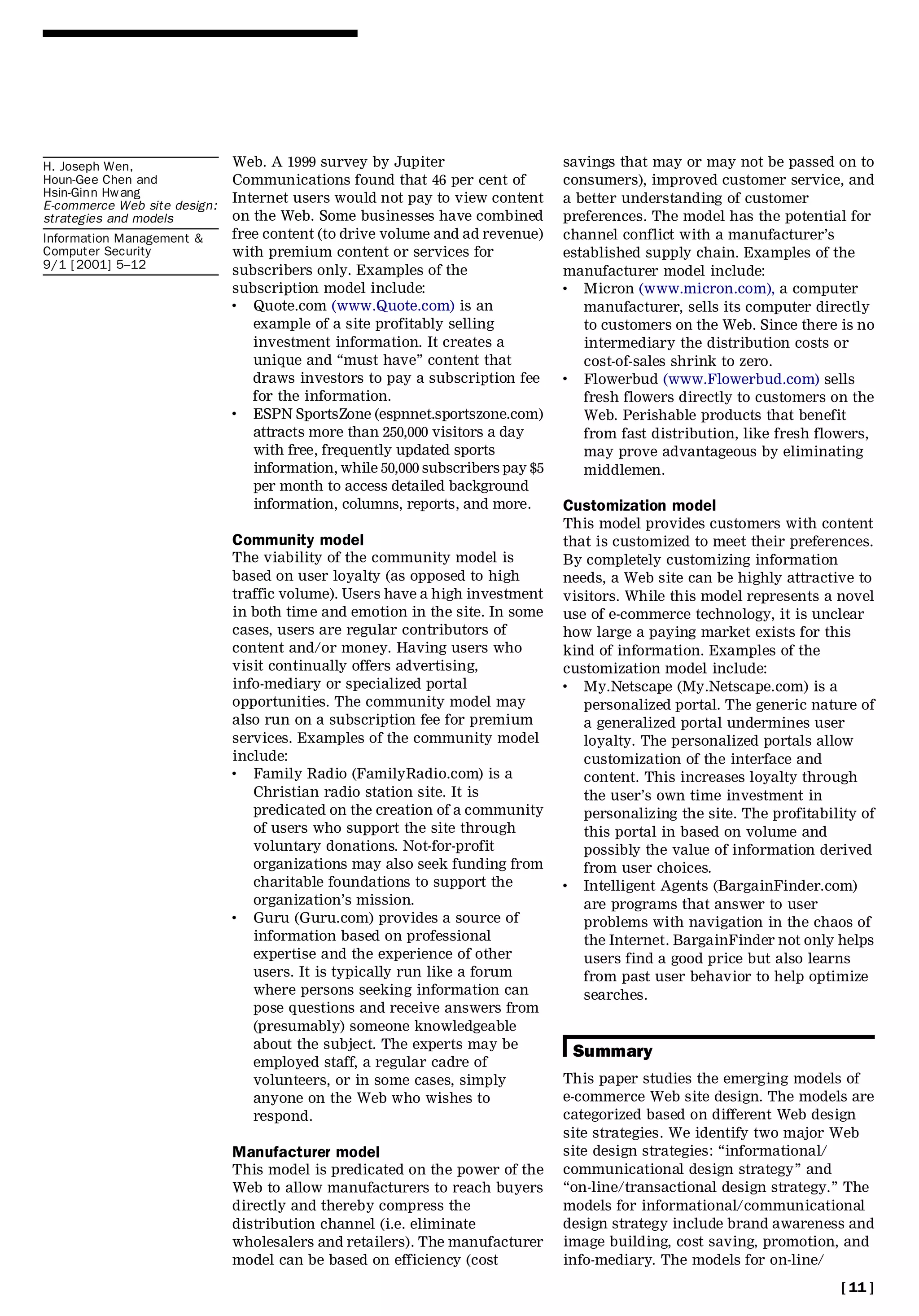 H. Joseph Wen,                Web. A 1999 survey by Jupiter                     savings that may or may not be passed on to
Houn-Gee Chen and             Communications found that 46 per cent of          consumers), improved customer service, and
Hsin-Ginn Hwang               Internet users would not pay to view content      a better understanding of customer
E-commerce Web site design:
strategies and models         on the Web. Some businesses have combined         preferences. The model has the potential for
Information Management &      free content (to drive volume and ad revenue)     channel conflict with a manufacturer’s
Computer Security             with premium content or services for              established supply chain. Examples of the
9/1 [2001] 5±12               subscribers only. Examples of the                 manufacturer model include:
                              subscription model include:                       .  Micron (www.micron.com), a computer
                              .  Quote.com (www.Quote.com) is an                   manufacturer, sells its computer directly
                                 example of a site profitably selling              to customers on the Web. Since there is no
                                 investment information. It creates a              intermediary the distribution costs or
                                 unique and ``must have’’ content that             cost-of-sales shrink to zero.
                                 draws investors to pay a subscription fee      .  Flowerbud (www.Flowerbud.com) sells
                                 for the information.                              fresh flowers directly to customers on the
                              .  ESPN SportsZone (espnnet.sportszone.com)          Web. Perishable products that benefit
                                 attracts more than 250,000 visitors a day         from fast distribution, like fresh flowers,
                                 with free, frequently updated sports              may prove advantageous by eliminating
                                 information, while 50,000 subscribers pay $5      middlemen.
                                 per month to access detailed background
                                 information, columns, reports, and more.       Customization model
                                                                                This model provides customers with content
                              Community model                                   that is customized to meet their preferences.
                              The viability of the community model is           By completely customizing information
                              based on user loyalty (as opposed to high         needs, a Web site can be highly attractive to
                              traffic volume). Users have a high investment     visitors. While this model represents a novel
                              in both time and emotion in the site. In some     use of e-commerce technology, it is unclear
                              cases, users are regular contributors of          how large a paying market exists for this
                              content and/or money. Having users who            kind of information. Examples of the
                              visit continually offers advertising,             customization model include:
                              info-mediary or specialized portal                .  My.Netscape (My.Netscape.com) is a
                              opportunities. The community model may               personalized portal. The generic nature of
                              also run on a subscription fee for premium           a generalized portal undermines user
                              services. Examples of the community model            loyalty. The personalized portals allow
                              include:                                             customization of the interface and
                              .  Family Radio (FamilyRadio.com) is a               content. This increases loyalty through
                                 Christian radio station site. It is               the user’s own time investment in
                                 predicated on the creation of a community         personalizing the site. The profitability of
                                 of users who support the site through             this portal in based on volume and
                                 voluntary donations. Not-for-profit               possibly the value of information derived
                                 organizations may also seek funding from          from user choices.
                                 charitable foundations to support the          .  Intelligent Agents (BargainFinder.com)
                                 organization’s mission.                           are programs that answer to user
                              .  Guru (Guru.com) provides a source of              problems with navigation in the chaos of
                                 information based on professional                 the Internet. BargainFinder not only helps
                                 expertise and the experience of other             users find a good price but also learns
                                 users. It is typically run like a forum           from past user behavior to help optimize
                                 where persons seeking information can             searches.
                                 pose questions and receive answers from
                                 (presumably) someone knowledgeable
                                 about the subject. The experts may be
                                                                                 Summary
                                 employed staff, a regular cadre of
                                 volunteers, or in some cases, simply           This paper studies the emerging models of
                                 anyone on the Web who wishes to                e-commerce Web site design. The models are
                                 respond.                                       categorized based on different Web design
                                                                                site strategies. We identify two major Web
                              Manufacturer model                                site design strategies: ``informational/
                              This model is predicated on the power of the      communicational design strategy’’ and
                              Web to allow manufacturers to reach buyers        ``on-line/transactional design strategy.’’ The
                              directly and thereby compress the                 models for informational/communicational
                              distribution channel (i.e. eliminate              design strategy include brand awareness and
                              wholesalers and retailers). The manufacturer      image building, cost saving, promotion, and
                              model can be based on efficiency (cost            info-mediary. The models for on-line/
                                                                                                                         [ 11 ]
 