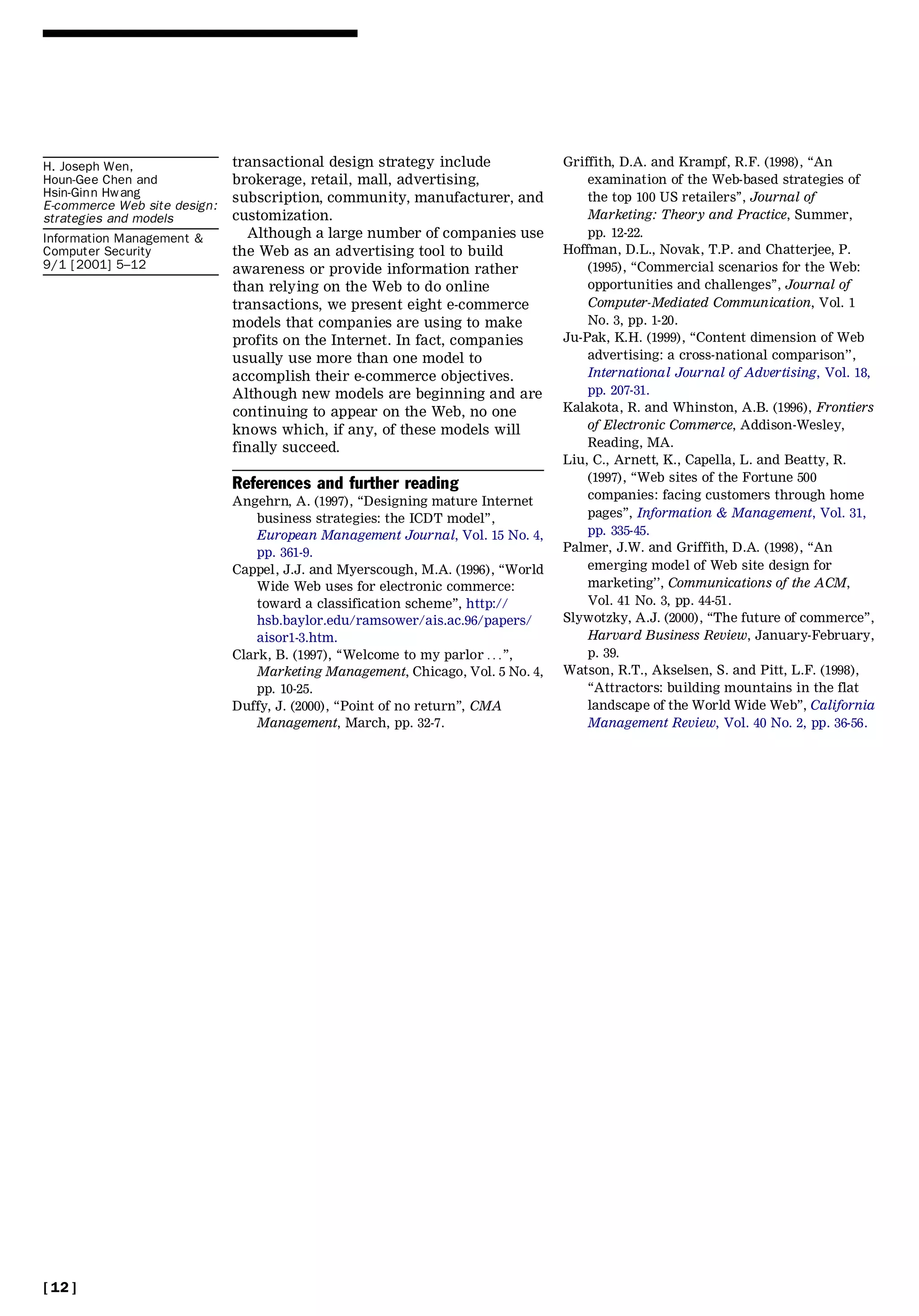 H. Joseph Wen,                transactional design strategy include               Griffith, D.A. and Krampf, R.F. (1998), ``An
Houn-Gee Chen and             brokerage, retail, mall, advertising,                   examination of the Web-based strategies of
Hsin-Ginn Hwang               subscription, community, manufacturer, and              the top 100 US retailers’’, Journal of
E-commerce Web site design:
strategies and models         customization.                                          Marketing: Theory and Practice, Summer,
Information Management &        Although a large number of companies use              pp. 12-22.
Computer Security             the Web as an advertising tool to build             Hoffman, D.L., Novak, T.P. and Chatterjee, P.
9/1 [2001] 5±12               awareness or provide information rather                 (1995), ``Commercial scenarios for the Web:
                              than relying on the Web to do online                    opportunities and challenges’’, Journal of
                              transactions, we present eight e-commerce               Computer-Mediated Communication, Vol. 1
                              models that companies are using to make                 No. 3, pp. 1-20.
                              profits on the Internet. In fact, companies         Ju-Pak, K.H. (1999), ``Content dimension of Web
                              usually use more than one model to                      advertising: a cross-national comparison’’,
                              accomplish their e-commerce objectives.                 International Journal of Advertising, Vol. 18,
                              Although new models are beginning and are               pp. 207-31.
                              continuing to appear on the Web, no one             Kalakota, R. and Whinston, A.B. (1996), Frontiers
                              knows which, if any, of these models will               of Electronic Commerce, Addison-Wesley,
                              finally succeed.                                        Reading, MA.
                                                                                  Liu, C., Arnett, K., Capella, L. and Beatty, R.
                                                                                      (1997), ``Web sites of the Fortune 500
                              References and further reading
                              Angehrn, A. (1997), ``Designing mature Internet         companies: facing customers through home
                                  business strategies: the ICDT model’’,              pages’’, Information & Management, Vol. 31,
                                  European Management Journal, Vol. 15 No. 4,         pp. 335-45.
                                  pp. 361-9.                                      Palmer, J.W. and Griffith, D.A. (1998), ``An
                              Cappel, J.J. and Myerscough, M.A. (1996), ``World       emerging model of Web site design for
                                  Wide Web uses for electronic commerce:              marketing’’, Communications of the ACM,
                                  toward a classification scheme’’, http://           Vol. 41 No. 3, pp. 44-51.
                                  hsb.baylor.edu/ramsower/ais.ac.96/papers/       Slywotzky, A.J. (2000), ``The future of commerce’’,
                                  aisor1-3.htm.                                       Harvard Business Review, January-February,
                              Clark, B. (1997), ``Welcome to my parlor . . .’’,       p. 39.
                                  Marketing Management, Chicago, Vol. 5 No. 4,    Watson, R.T., Akselsen, S. and Pitt, L.F. (1998),
                                  pp. 10-25.                                          ``Attractors: building mountains in the flat
                              Duffy, J. (2000), ``Point of no return’’, CMA           landscape of the World Wide Web’’, California
                                  Management, March, pp. 32-7.                        Management Review, Vol. 40 No. 2, pp. 36-56.




[ 12 ]
 