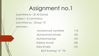 Assignment no.1
Submitted to : Sir Ali Danial
Subject : E-commerce
Submitted by : Group “A”
Members :
Muhammad Jamshed 110
Muhammad Sohaib 120
Muhammad Ijaz 102
Rabbia Anwar 108
Saira Khaliq 122
BS-IT Evening “A” 7th
 