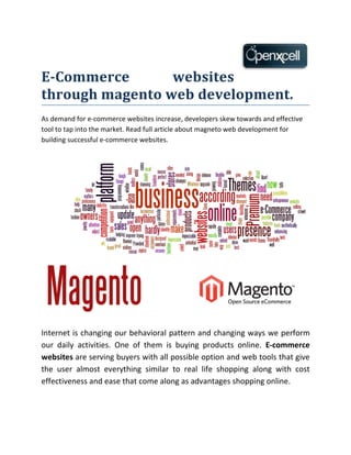 E-Commerce       websites
through magento web development.
As demand for e-commerce websites increase, developers skew towards and effective
tool to tap into the market. Read full article about magneto web development for
building successful e-commerce websites.




Internet is changing our behavioral pattern and changing ways we perform
our daily activities. One of them is buying products online. E-commerce
websites are serving buyers with all possible option and web tools that give
the user almost everything similar to real life shopping along with cost
effectiveness and ease that come along as advantages shopping online.
 