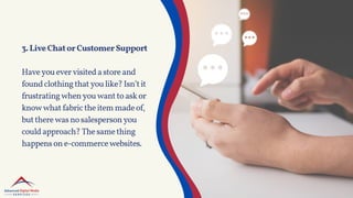 3.LiveChatorCustomerSupport
Haveyouevervisitedastoreand
foundclothingthatyoulike?Isn’tit
frustratingwhenyouwanttoaskor
knowwhatfabrictheitemmadeof,
buttherewasnosalespersonyou
couldapproach?Thesamething
happensone-commercewebsites.
 
