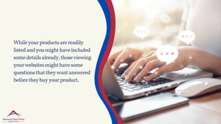 Whileyourproductsarereadily
listedandyoumighthaveincluded
somedetailsalready,thoseviewing
yourwebsitesmighthavesome
questionsthattheywantanswered
beforetheybuyyourproduct.
 