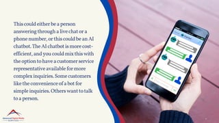 Thiscouldeitherbeaperson
answeringthroughalivechatora
phonenumber,orthiscouldbeanAI
chatbot.TheAIchatbotismorecost-
efficient,andyoucouldmixthiswith
theoptiontohaveacustomerservice
representativeavailableformore
complexinquiries.Somecustomers
liketheconvenienceofabotfor
simpleinquiries.Otherswanttotalk
toaperson.
 