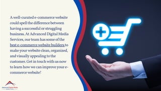 Awell-curatede-commercewebsite
couldspellthedifferencebetween
havingasuccessfulorstruggling
business.AtAdvancedDigitalMedia
Services,ourteamhassomeofthe
beste-commercewebsitebuildersto
makeyourwebsiteclean,organized,
andvisuallyappealingtothe
customer.Getintouchwithusnow
tolearnhowwecanimproveyoure-
commercewebsite!
 