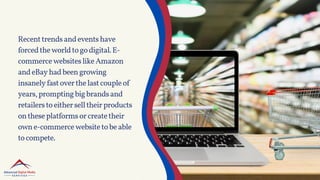 Recenttrendsandeventshave
forcedtheworldtogodigital.E-
commercewebsiteslikeAmazon
andeBayhadbeengrowing
insanelyfastoverthelastcoupleof
years,promptingbigbrandsand
retailerstoeitherselltheirproducts
ontheseplatformsorcreatetheir
owne-commercewebsitetobeable
tocompete.
 